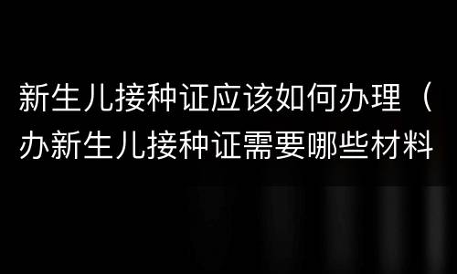 新生儿接种证应该如何办理（办新生儿接种证需要哪些材料）