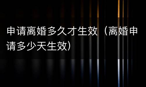 申请离婚多久才生效（离婚申请多少天生效）