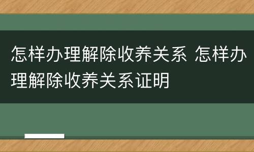 怎样办理解除收养关系 怎样办理解除收养关系证明