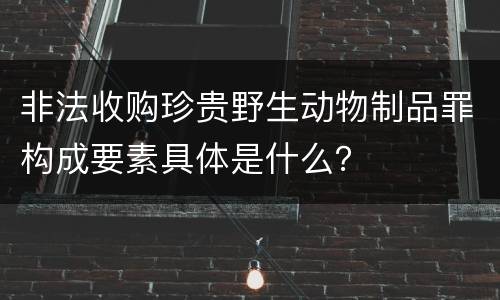 非法收购珍贵野生动物制品罪构成要素具体是什么？