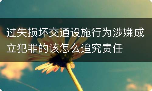 过失损坏交通设施行为涉嫌成立犯罪的该怎么追究责任