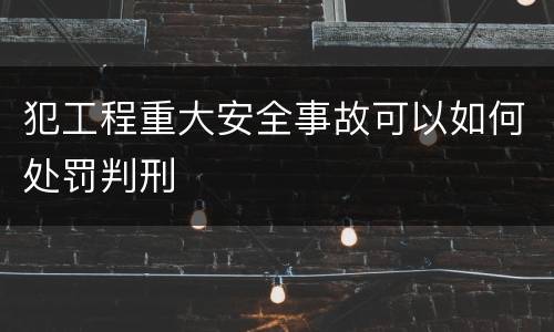 犯工程重大安全事故可以如何处罚判刑