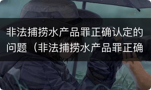 非法捕捞水产品罪正确认定的问题（非法捕捞水产品罪正确认定的问题有）