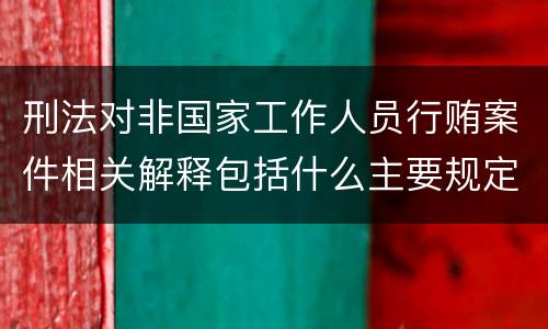 刑法对非国家工作人员行贿案件相关解释包括什么主要规定