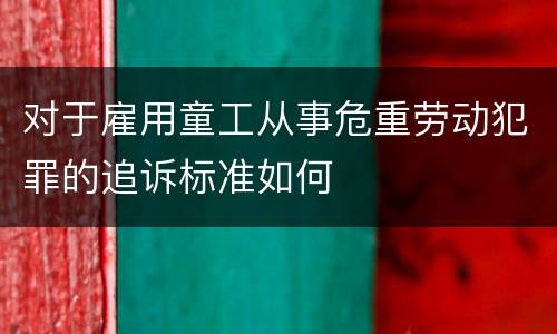 对于雇用童工从事危重劳动犯罪的追诉标准如何