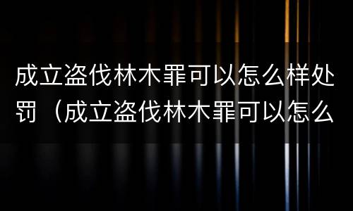 成立盗伐林木罪可以怎么样处罚（成立盗伐林木罪可以怎么样处罚吗）