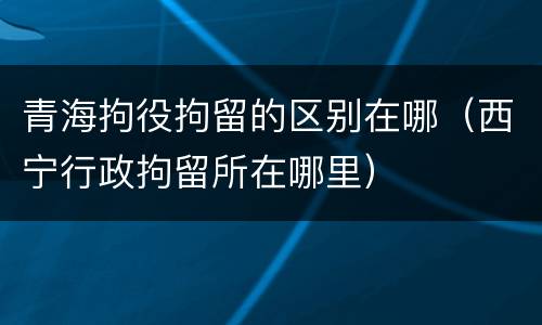 青海拘役拘留的区别在哪（西宁行政拘留所在哪里）