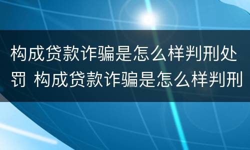 构成贷款诈骗是怎么样判刑处罚 构成贷款诈骗是怎么样判刑处罚案例