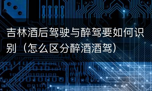 吉林酒后驾驶与醉驾要如何识别（怎么区分醉酒酒驾）