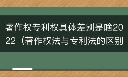 著作权专利权具体差别是啥2022（著作权法与专利法的区别）