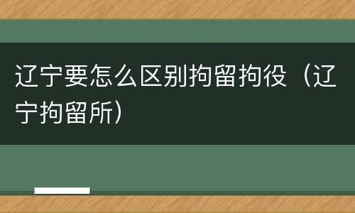 辽宁要怎么区别拘留拘役（辽宁拘留所）