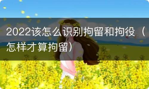 2022该怎么识别拘留和拘役（怎样才算拘留）