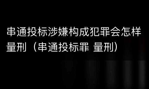 串通投标涉嫌构成犯罪会怎样量刑（串通投标罪 量刑）