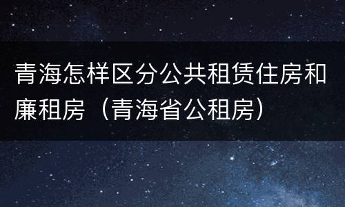 青海怎样区分公共租赁住房和廉租房（青海省公租房）