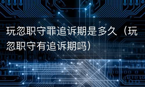 玩忽职守罪追诉期是多久（玩忽职守有追诉期吗）