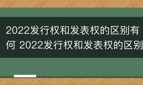 2022发行权和发表权的区别有何 2022发行权和发表权的区别有何不同