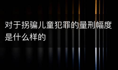 对于拐骗儿童犯罪的量刑幅度是什么样的