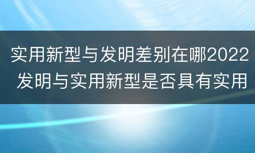实用新型与发明差别在哪2022 发明与实用新型是否具有实用性