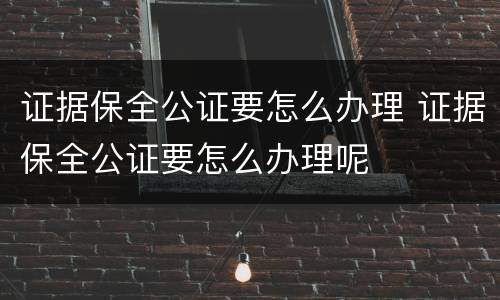 证据保全公证要怎么办理 证据保全公证要怎么办理呢