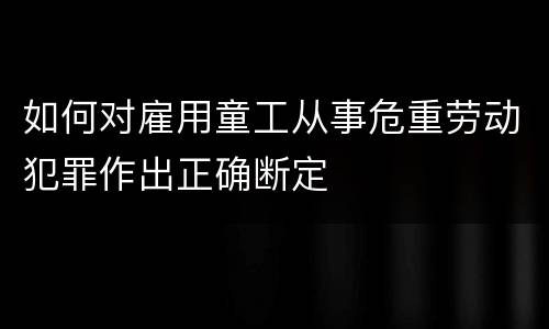 如何对雇用童工从事危重劳动犯罪作出正确断定