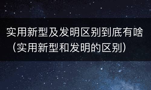 实用新型及发明区别到底有啥（实用新型和发明的区别）