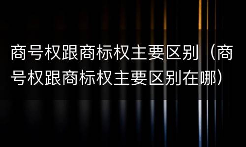 商号权跟商标权主要区别（商号权跟商标权主要区别在哪）