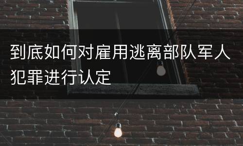 到底如何对雇用逃离部队军人犯罪进行认定