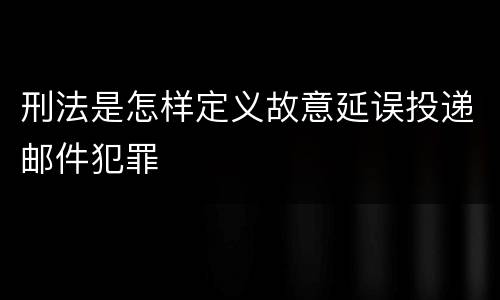 刑法是怎样定义故意延误投递邮件犯罪