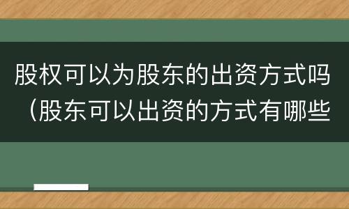 股权可以为股东的出资方式吗（股东可以出资的方式有哪些?不可以出资的方式有哪些?）
