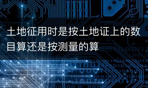 土地征用时是按土地证上的数目算还是按测量的算