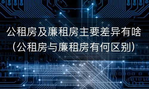 公租房及廉租房主要差异有啥（公租房与廉租房有何区别）