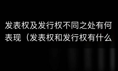 发表权及发行权不同之处有何表现（发表权和发行权有什么区别）