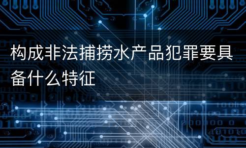构成非法捕捞水产品犯罪要具备什么特征