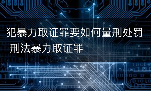 犯暴力取证罪要如何量刑处罚 刑法暴力取证罪