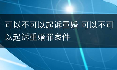 可以不可以起诉重婚 可以不可以起诉重婚罪案件