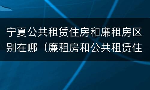 宁夏公共租赁住房和廉租房区别在哪（廉租房和公共租赁住房有什么区别）