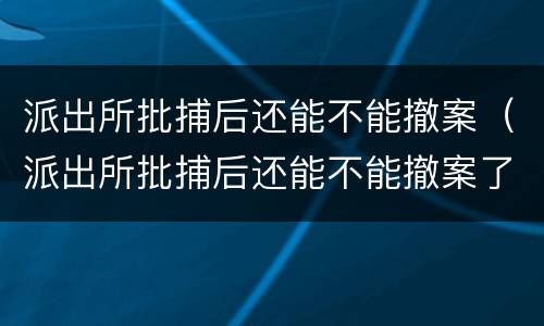 派出所批捕后还能不能撤案（派出所批捕后还能不能撤案了）