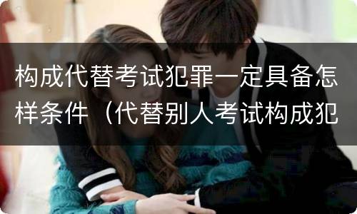 构成代替考试犯罪一定具备怎样条件（代替别人考试构成犯罪吗）