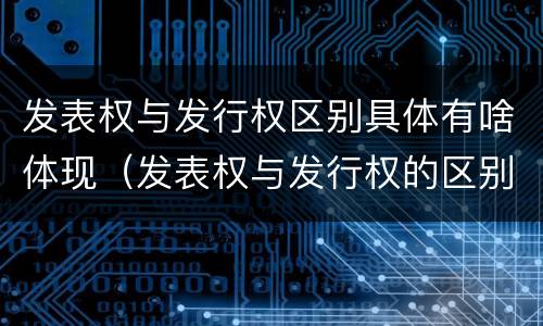 发表权与发行权区别具体有啥体现（发表权与发行权的区别）