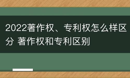 2022著作权、专利权怎么样区分 著作权和专利区别