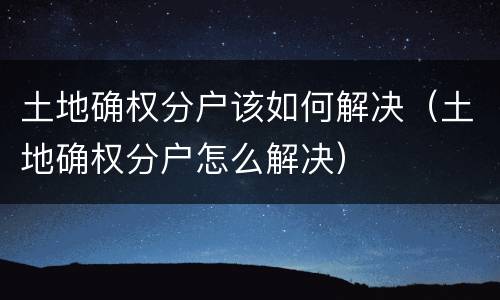 土地确权分户该如何解决（土地确权分户怎么解决）