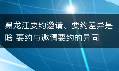 黑龙江要约邀请、要约差异是啥 要约与邀请要约的异同