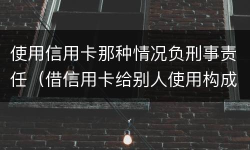 使用信用卡那种情况负刑事责任（借信用卡给别人使用构成刑事责任吗）