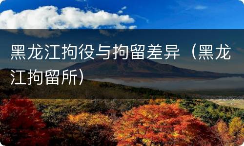 黑龙江拘役与拘留差异（黑龙江拘留所）