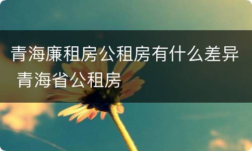青海廉租房公租房有什么差异 青海省公租房