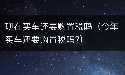 现在买车还要购置税吗（今年买车还要购置税吗?）