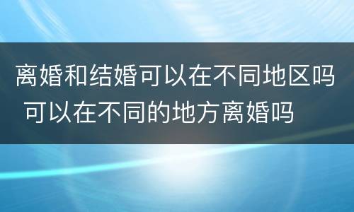 离婚和结婚可以在不同地区吗 可以在不同的地方离婚吗