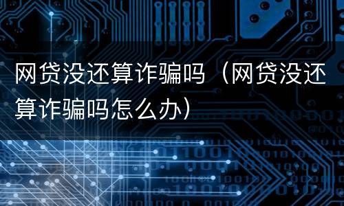 网贷没还算诈骗吗（网贷没还算诈骗吗怎么办）