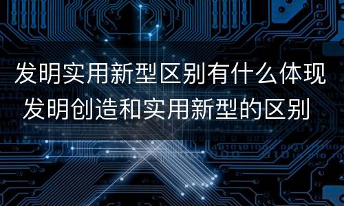 发明实用新型区别有什么体现 发明创造和实用新型的区别