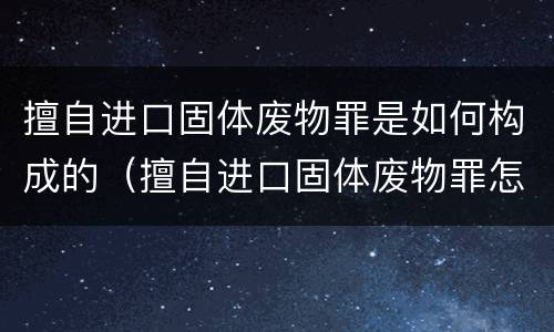 擅自进口固体废物罪是如何构成的（擅自进口固体废物罪怎么处罚）